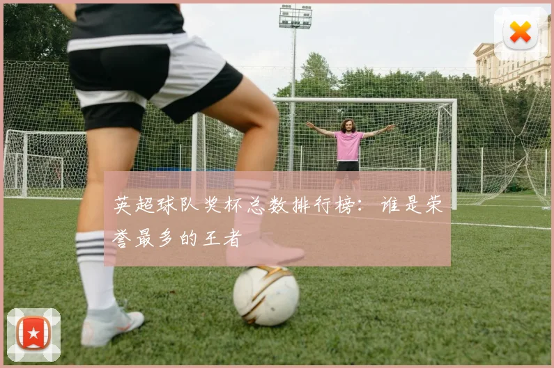 英超球队奖杯总数排行榜：谁是荣誉最多的王者