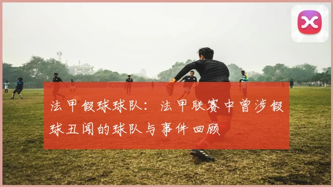 法甲假球球队：法甲联赛中曾涉假球丑闻的球队与事件回顾