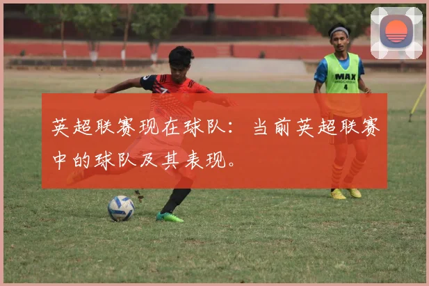 英超联赛现在球队：当前英超联赛中的球队及其表现。