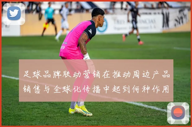 足球品牌联动营销在推动周边产品销售与全球化传播中起到何种作用